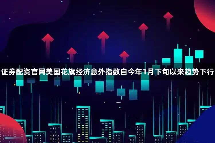 证券配资官网美国花旗经济意外指数自今年1月下旬以来趋势下行