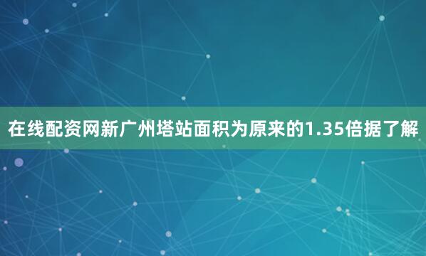 在线配资网新广州塔站面积为原来的1.35倍据了解