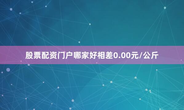 股票配资门户哪家好相差0.00元/公斤