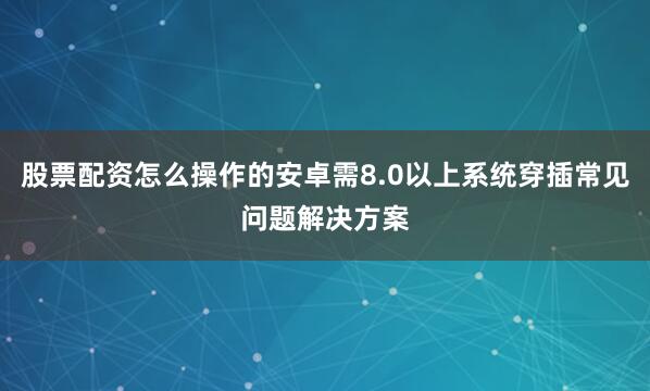 股票配资怎么操作的安卓需8.0以上系统穿插常见问题解决方案