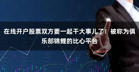 在线开户股票双方要一起干大事儿了！被称为俱乐部锦鲤的比心平台