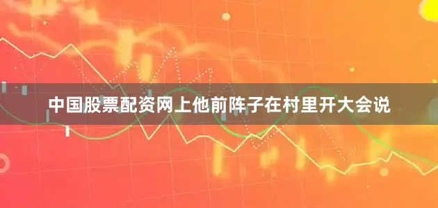 中国股票配资网上他前阵子在村里开大会说