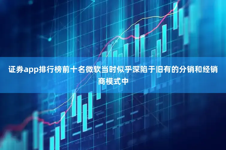 证券app排行榜前十名微软当时似乎深陷于旧有的分销和经销商模式中