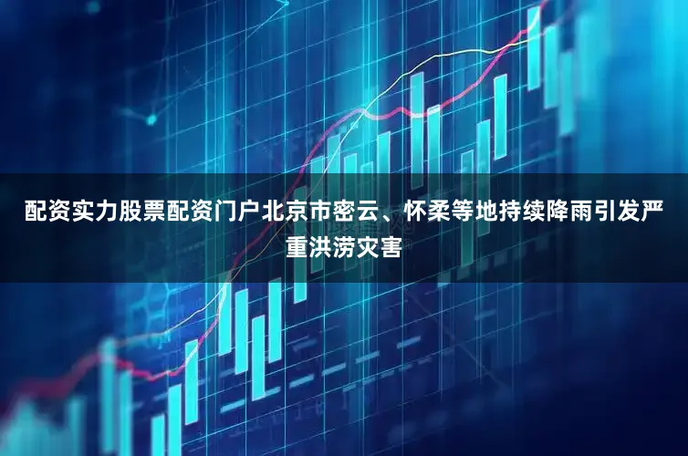 配资实力股票配资门户北京市密云、怀柔等地持续降雨引发严重洪涝灾害
