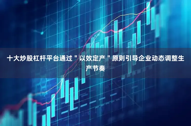 十大炒股杠杆平台通过＂以效定产＂原则引导企业动态调整生产节奏