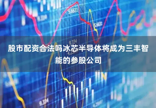 股市配资合法吗冰芯半导体将成为三丰智能的参股公司