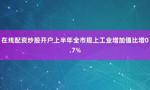 在线配资炒股开户上半年全市规上工业增加值比增0.7%