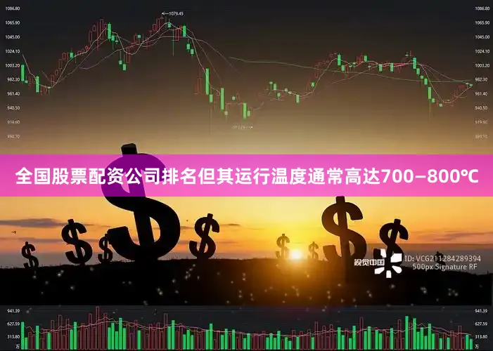 全国股票配资公司排名但其运行温度通常高达700—800℃