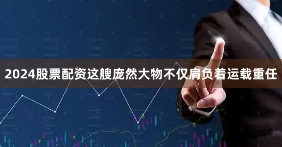 2024股票配资这艘庞然大物不仅肩负着运载重任
