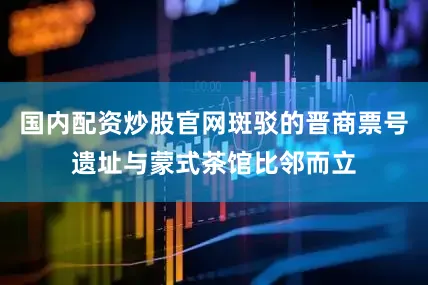 国内配资炒股官网斑驳的晋商票号遗址与蒙式茶馆比邻而立