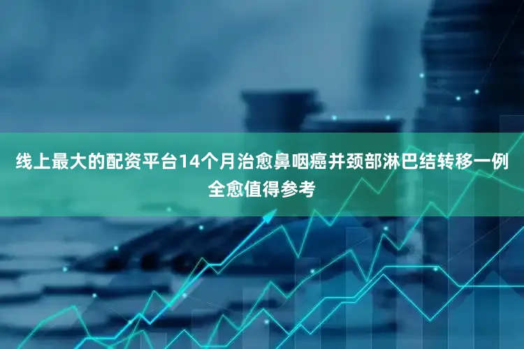 线上最大的配资平台14个月治愈鼻咽癌并颈部淋巴结转移一例全愈值得参考
